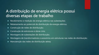 A distribuição de energia elétrica possui
diversas etapas de trabalho
 Recebimento e medição de energia elétrica nas subestações;
 Rebaixamento ao potencial de distribuição da energia elétrica;
 Construção de redes de distribuição;
 Construção de estruturas e obras civis;
 Montagens de subestações de distribuição;
 Montagens de transformadores e acessórios em estruturas nas redes de distribuição;
 Manutenção das redes de distribuição aérea;
 