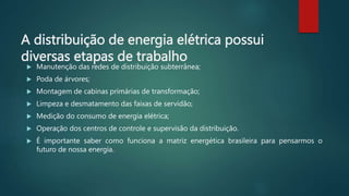 A distribuição de energia elétrica possui
diversas etapas de trabalho
 Manutenção das redes de distribuição subterrânea;
 Poda de árvores;
 Montagem de cabinas primárias de transformação;
 Limpeza e desmatamento das faixas de servidão;
 Medição do consumo de energia elétrica;
 Operação dos centros de controle e supervisão da distribuição.
 É importante saber como funciona a matriz energética brasileira para pensarmos o
futuro de nossa energia.
 