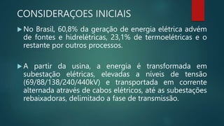 CONSIDERAÇOES INICIAIS
 No Brasil, 60,8% da geração de energia elétrica advém
de fontes e hidrelétricas, 23,1% de termoelétricas e o
restante por outros processos.
 A partir da usina, a energia é transformada em
subestação elétricas, elevadas a níveis de tensão
(69/88/138/240/440kV) e transportada em corrente
alternada através de cabos elétricos, até as subestações
rebaixadoras, delimitado a fase de transmissão.
 