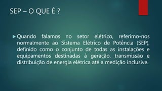 SEP – O QUE É ?
 Quando falamos no setor elétrico, referimo-nos
normalmente ao Sistema Elétrico de Potência (SEP),
definido como o conjunto de todas as instalações e
equipamentos destinadas à geração, transmissão e
distribuição de energia elétrica até a medição inclusive.
 