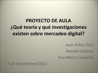 PROYECTO DE AULA
¿Qué teoría y qué investigaciones
existen sobre mercadeo digital?
Juan Pablo Díaz
Ronald Chamat
Ana María Calvache
7 de Septiembre/2010
 