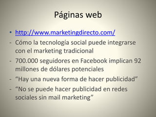 Páginas web
• http://www.marketingdirecto.com/
- Cómo la tecnología social puede integrarse
con el marketing tradicional
- 700.000 seguidores en Facebook implican 92
millones de dólares potenciales
- “Hay una nueva forma de hacer publicidad”
- “No se puede hacer publicidad en redes
sociales sin mail marketing”
 