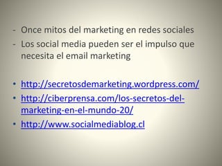 - Once mitos del marketing en redes sociales
- Los social media pueden ser el impulso que
necesita el email marketing
• http://secretosdemarketing.wordpress.com/
• http://ciberprensa.com/los-secretos-del-
marketing-en-el-mundo-20/
• http://www.socialmediablog.cl
 