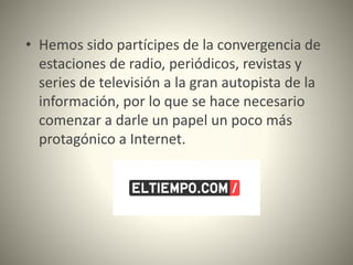 • Hemos sido partícipes de la convergencia de
estaciones de radio, periódicos, revistas y
series de televisión a la gran autopista de la
información, por lo que se hace necesario
comenzar a darle un papel un poco más
protagónico a Internet.
 