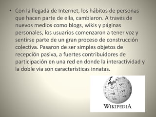 • Con la llegada de Internet, los hábitos de personas
que hacen parte de ella, cambiaron. A través de
nuevos medios como blogs, wikis y páginas
personales, los usuarios comenzaron a tener voz y
sentirse parte de un gran proceso de construcción
colectiva. Pasaron de ser simples objetos de
recepción pasiva, a fuertes contribuidores de
participación en una red en donde la interactividad y
la doble vía son características innatas.
 