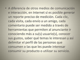 • A diferencia de otros medios de comunicación
e interacción, en Internet sí es posible generar
un reporte preciso de medición. Cada clic,
cada visita, cada envío a un amigo, cada
comentario puede ser medido a través de
herramientas que permiten al anunciante ir
conociendo más a su(s) usuario(s), conocer
sus gustos, saber qué temas le interesan y así
delimitar el perfil de las personas que
consumen o las que les puede interesar
consumir su producto o utilizar su servicio.
 