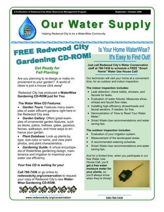 A Publication of Redwood City Water Resources Management Program                      September / October 2006




                        O u r Wa t e r S u p p l y
                        Helping Redwood City to be a WaterWise Community




                                                                   Just call Redwood City’s Water Conservation
                  Get Ready for                                    staff at 780-7436 to schedule a FREE “Smart
                  Fall Planting                                            Home” Water Use House Call!

   Are you planning to re-design or make im-                   Our technician will visit your home at a convenient
   provement to your garden? A world of                        time, for an outdoor and indoor inspection.
   ideas is just a mouse click away!
                                                               The indoor inspection includes:
   Redwood City has produced a WaterWise                        • Leak detection: check toilets, showers, and
   Gardening CD-ROM just for You.                                 faucets for leaks.
                                                                • Evaluation of water fixtures: Measures show-
    The Water Wise CD Features:                                   erhead and faucet flow rates.
   • Garden Tours: Features many exam-                          • Installing high-efficiency showerheads and
   ples of water efficient gardens right here in                  faucet aerators, if needed, for free.
   the Redwood City area.                                       • Demonstration of “How to Read Your Water
                                                                  Meter.”
   • Garden Gallery: Offers great exam-
   ples of ornamental garden features, such                     • Smart Water-Use recommendations and water
                                                                  saving tips.
   as decks, patios, trellises, gates, gazebos,
   fences, walkways, and more ways to en-                      The outdoor inspection includes:
   hance your garden.
                                                               • Evaluation of your irrigation system.
   • Plant Database: Look up plants by
                                                               • Measurement of the landscaped areas.
   type, size color or name, and view plant
   photos, and plant characteristics.                          • A recommended watering schedule.
   • Gardening Guide: A virtual encyclope-                     • Smart Water-Use recommendations and water
                                                                  saving tips.
   dia of WaterWise gardening design, main-
   tenance and irrigation to maximize your                     And for a limited time, when you participate in our
   water use efficiency.                                       free Water Use
                                                               House Call, you’ll
   Your free CD is waiting for you!                            get a free water
                                                               moisture meter for
   Call 780-7436 or go online to:                              your plants, so
   redwoodcity.org/conservation to request                     you’ll always know
   your copy of Redwood City’s new Water-                      when they’re thirsty!
   Wise Gardening CD-ROM.



          www.redwoodcity.org/conservation                                      650-780-7436
 