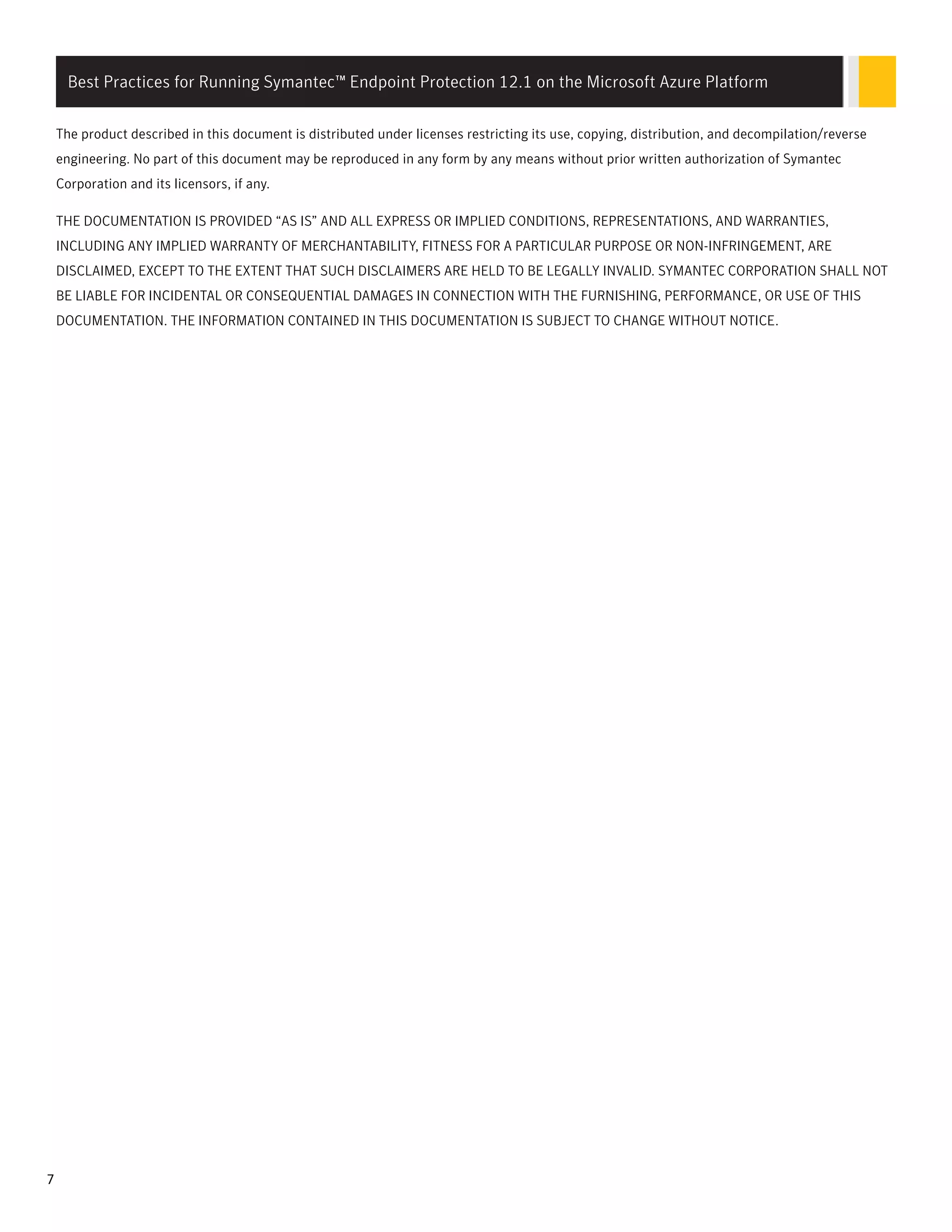 The product described in this document is distributed under licenses restricting its use, copying, distribution, and decompilation/reverse
engineering. No part of this document may be reproduced in any form by any means without prior written authorization of Symantec
Corporation and its licensors, if any.
THE DOCUMENTATION IS PROVIDED “AS IS” AND ALL EXPRESS OR IMPLIED CONDITIONS, REPRESENTATIONS, AND WARRANTIES,
INCLUDING ANY IMPLIED WARRANTY OF MERCHANTABILITY, FITNESS FOR A PARTICULAR PURPOSE OR NON-INFRINGEMENT, ARE
DISCLAIMED, EXCEPT TO THE EXTENT THAT SUCH DISCLAIMERS ARE HELD TO BE LEGALLY INVALID. SYMANTEC CORPORATION SHALL NOT
BE LIABLE FOR INCIDENTAL OR CONSEQUENTIAL DAMAGES IN CONNECTION WITH THE FURNISHING, PERFORMANCE, OR USE OF THIS
DOCUMENTATION. THE INFORMATION CONTAINED IN THIS DOCUMENTATION IS SUBJECT TO CHANGE WITHOUT NOTICE.
Best Practices for Running Symantec™ Endpoint Protection 12.1 on the Microsoft Azure Platform
7
 