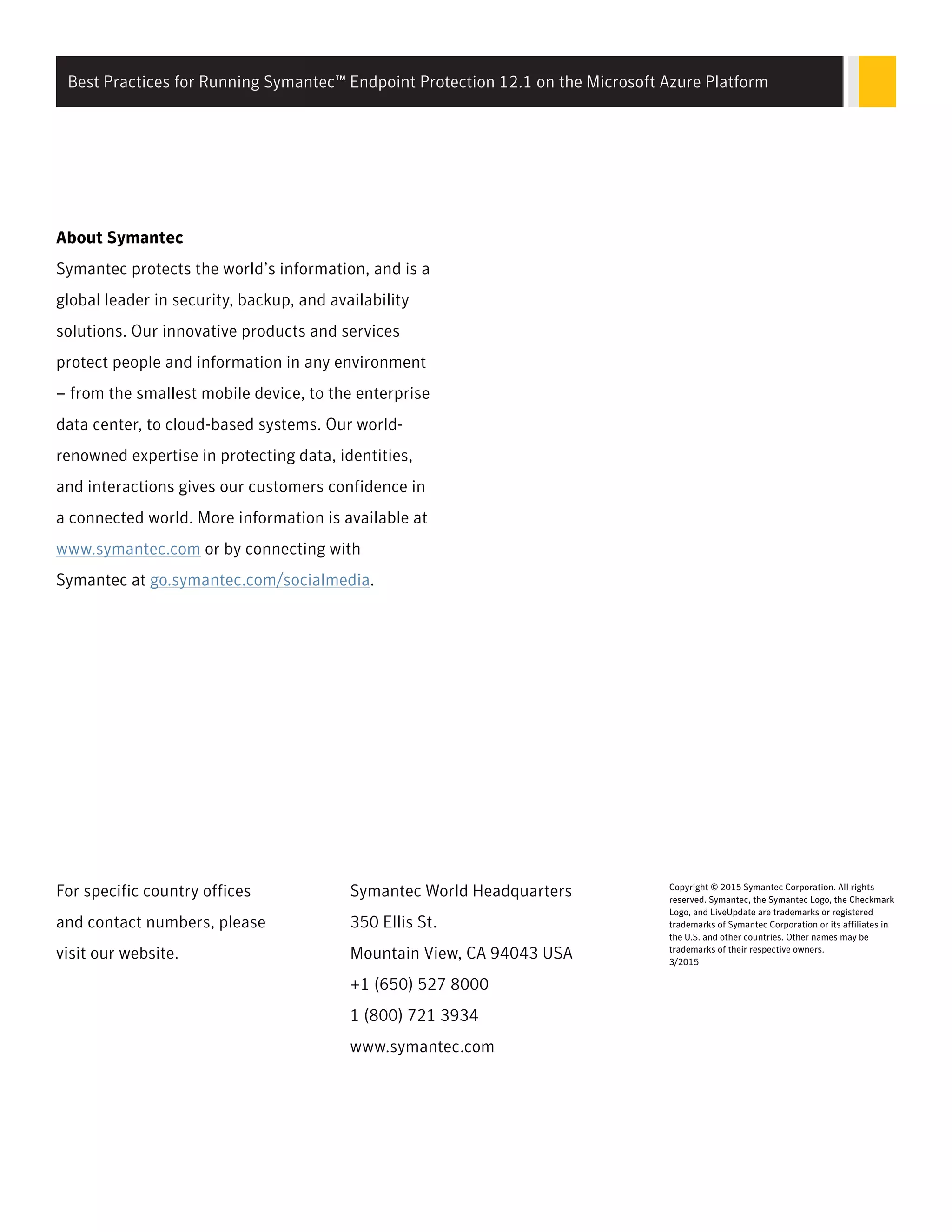 About Symantec
Symantec protects the world’s information, and is a
global leader in security, backup, and availability
solutions. Our innovative products and services
protect people and information in any environment
– from the smallest mobile device, to the enterprise
data center, to cloud-based systems. Our world-
renowned expertise in protecting data, identities,
and interactions gives our customers confidence in
a connected world. More information is available at
www.symantec.com or by connecting with
Symantec at go.symantec.com/socialmedia.
For specific country offices
and contact numbers, please
visit our website.
Symantec World Headquarters
350 Ellis St.
Mountain View, CA 94043 USA
+1 (650) 527 8000
1 (800) 721 3934
www.symantec.com
Copyright © 2015 Symantec Corporation. All rights
reserved. Symantec, the Symantec Logo, the Checkmark
Logo, and LiveUpdate are trademarks or registered
trademarks of Symantec Corporation or its affiliates in
the U.S. and other countries. Other names may be
trademarks of their respective owners.
3/2015
Best Practices for Running Symantec™ Endpoint Protection 12.1 on the Microsoft Azure Platform
 