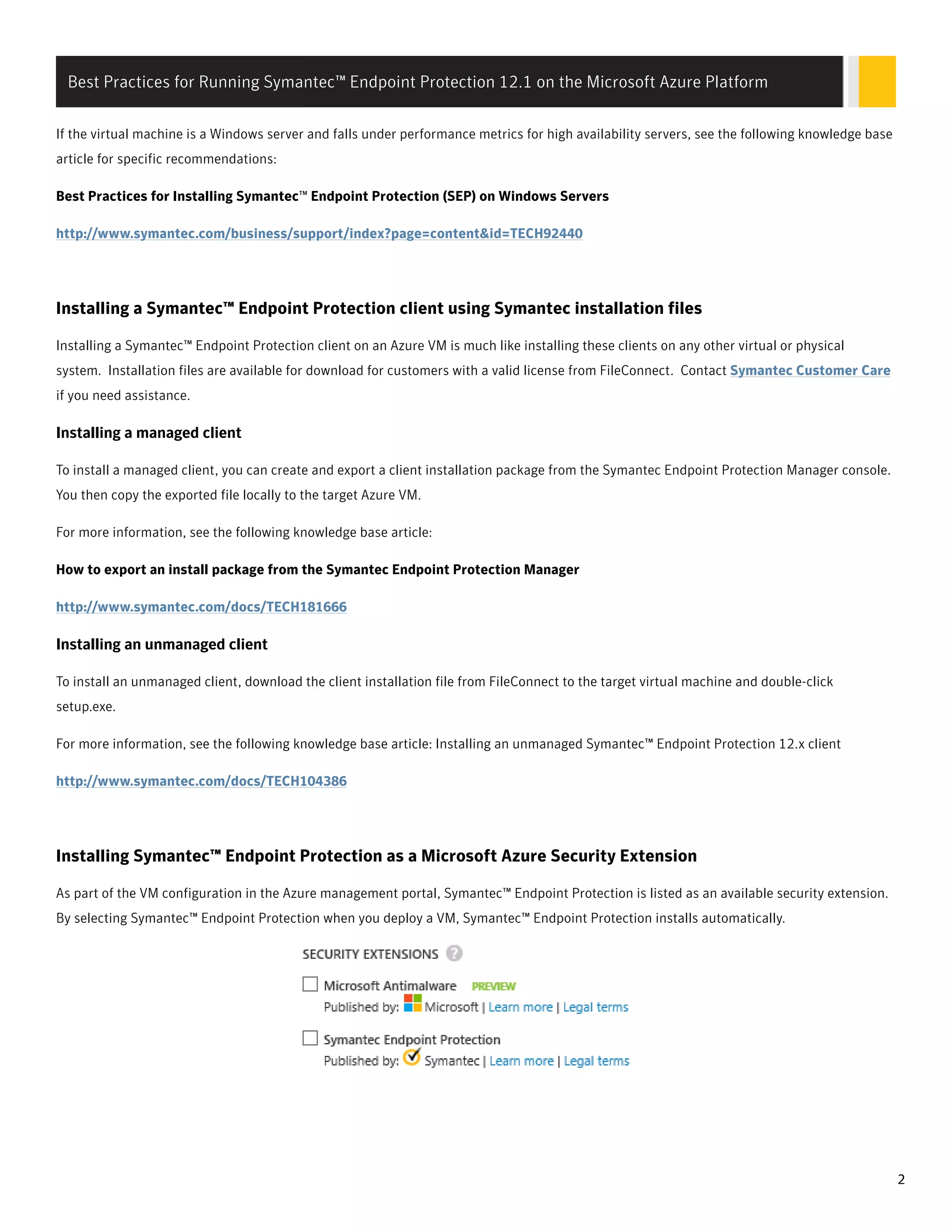 If the virtual machine is a Windows server and falls under performance metrics for high availability servers, see the following knowledge base
article for specific recommendations:
Best Practices for Installing Symantec™ Endpoint Protection (SEP) on Windows Servers
http://www.symantec.com/business/support/index?page=content&id=TECH92440
Installing a Symantec™ Endpoint Protection client using Symantec installation files
Installing a Symantec™ Endpoint Protection client on an Azure VM is much like installing these clients on any other virtual or physical
system. Installation files are available for download for customers with a valid license from FileConnect. Contact Symantec Customer Care
if you need assistance.
InsInstalling a managed clienttalling a managed client
To install a managed client, you can create and export a client installation package from the Symantec Endpoint Protection Manager console.
You then copy the exported file locally to the target Azure VM.
For more information, see the following knowledge base article:
How to export an install package from the Symantec Endpoint Protection Manager
http://www.symantec.com/docs/TECH181666
InsInstalling an unmanaged clienttalling an unmanaged client
To install an unmanaged client, download the client installation file from FileConnect to the target virtual machine and double-click
setup.exe.
For more information, see the following knowledge base article: Installing an unmanaged Symantec™ Endpoint Protection 12.x client
http://www.symantec.com/docs/TECH104386
Installing Symantec™ Endpoint Protection as a Microsoft Azure Security Extension
As part of the VM configuration in the Azure management portal, Symantec™ Endpoint Protection is listed as an available security extension.
By selecting Symantec™ Endpoint Protection when you deploy a VM, Symantec™ Endpoint Protection installs automatically.
Best Practices for Running Symantec™ Endpoint Protection 12.1 on the Microsoft Azure Platform
2
 