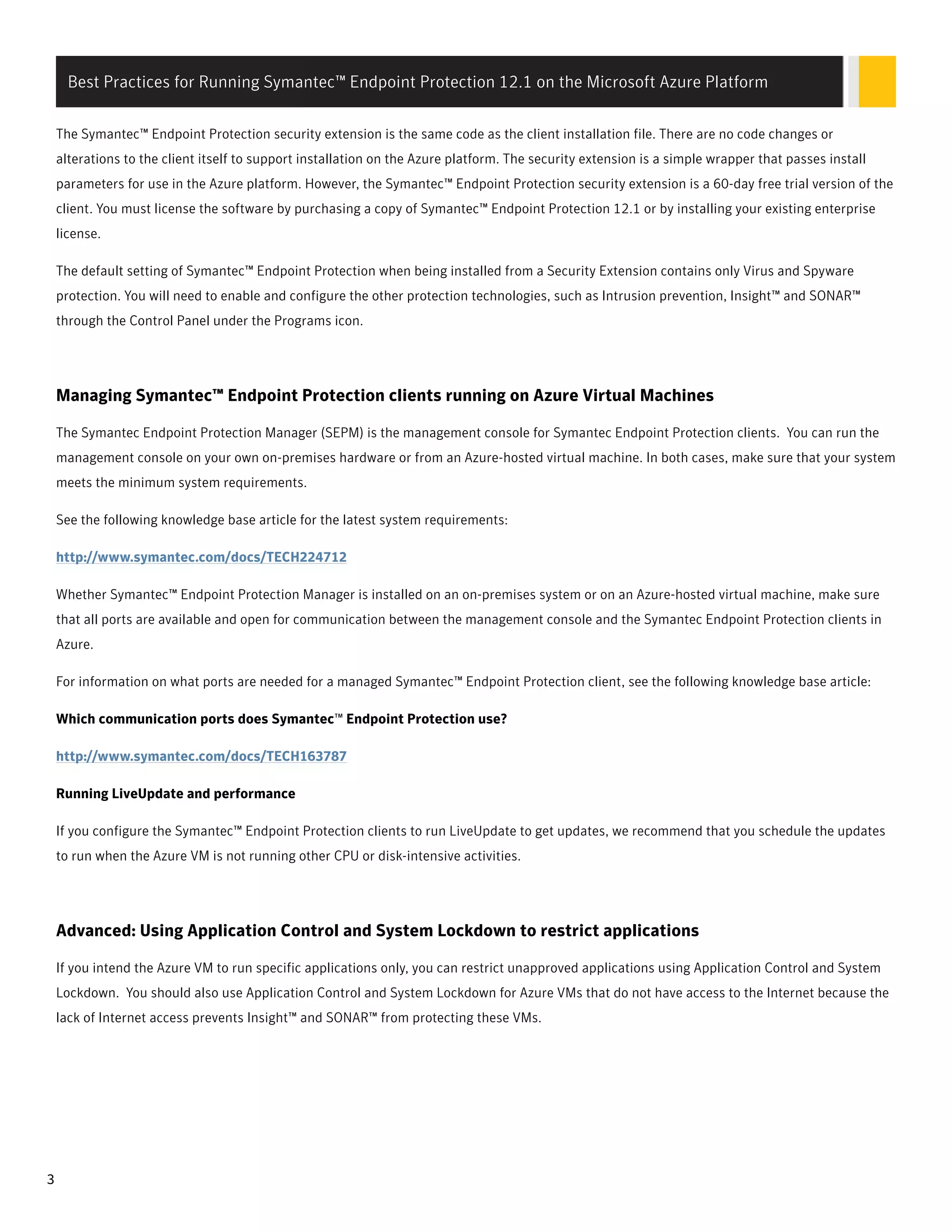 The Symantec™ Endpoint Protection security extension is the same code as the client installation file. There are no code changes or
alterations to the client itself to support installation on the Azure platform. The security extension is a simple wrapper that passes install
parameters for use in the Azure platform. However, the Symantec™ Endpoint Protection security extension is a 60-day free trial version of the
client. You must license the software by purchasing a copy of Symantec™ Endpoint Protection 12.1 or by installing your existing enterprise
license.
The default setting of Symantec™ Endpoint Protection when being installed from a Security Extension contains only Virus and Spyware
protection. You will need to enable and configure the other protection technologies, such as Intrusion prevention, Insight™ and SONAR™
through the Control Panel under the Programs icon.
Managing Symantec™ Endpoint Protection clients running on Azure Virtual Machines
The Symantec Endpoint Protection Manager (SEPM) is the management console for Symantec Endpoint Protection clients. You can run the
management console on your own on-premises hardware or from an Azure-hosted virtual machine. In both cases, make sure that your system
meets the minimum system requirements.
See the following knowledge base article for the latest system requirements:
http://www.symantec.com/docs/TECH224712
Whether Symantec™ Endpoint Protection Manager is installed on an on-premises system or on an Azure-hosted virtual machine, make sure
that all ports are available and open for communication between the management console and the Symantec Endpoint Protection clients in
Azure.
For information on what ports are needed for a managed Symantec™ Endpoint Protection client, see the following knowledge base article:
Which communication ports does Symantec™ Endpoint Protection use?
http://www.symantec.com/docs/TECH163787
Running LiveUpdate and performance
If you configure the Symantec™ Endpoint Protection clients to run LiveUpdate to get updates, we recommend that you schedule the updates
to run when the Azure VM is not running other CPU or disk-intensive activities.
Advanced: Using Application Control and System Lockdown to restrict applications
If you intend the Azure VM to run specific applications only, you can restrict unapproved applications using Application Control and System
Lockdown. You should also use Application Control and System Lockdown for Azure VMs that do not have access to the Internet because the
lack of Internet access prevents Insight™ and SONAR™ from protecting these VMs.
Best Practices for Running Symantec™ Endpoint Protection 12.1 on the Microsoft Azure Platform
3
 