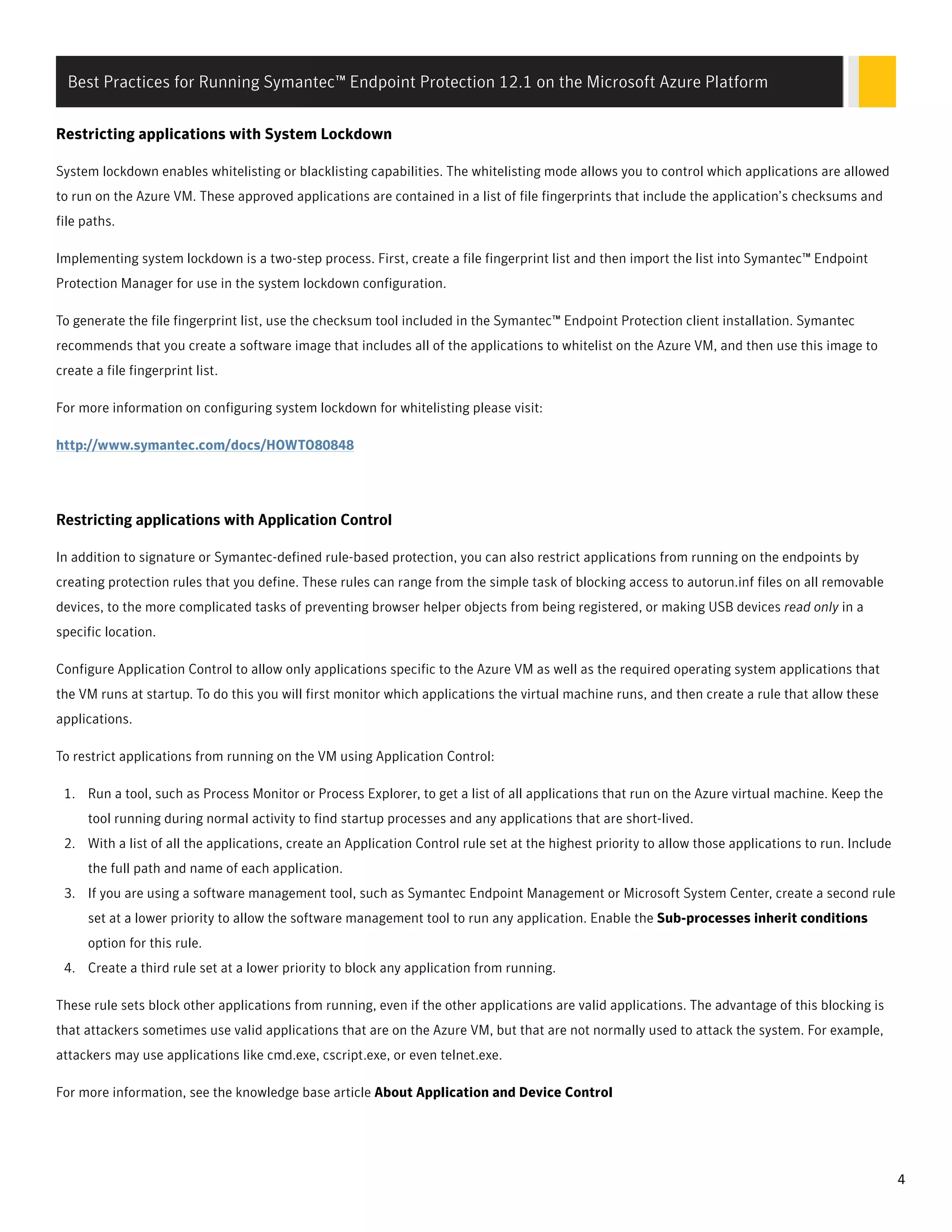 Restricting applications with System Lockdown
System lockdown enables whitelisting or blacklisting capabilities. The whitelisting mode allows you to control which applications are allowed
to run on the Azure VM. These approved applications are contained in a list of file fingerprints that include the application’s checksums and
file paths.
Implementing system lockdown is a two-step process. First, create a file fingerprint list and then import the list into Symantec™ Endpoint
Protection Manager for use in the system lockdown configuration.
To generate the file fingerprint list, use the checksum tool included in the Symantec™ Endpoint Protection client installation. Symantec
recommends that you create a software image that includes all of the applications to whitelist on the Azure VM, and then use this image to
create a file fingerprint list.
For more information on configuring system lockdown for whitelisting please visit:
http://www.symantec.com/docs/HOWTO80848
ResRestricting applications with Application Controltricting applications with Application Control
In addition to signature or Symantec-defined rule-based protection, you can also restrict applications from running on the endpoints by
creating protection rules that you define. These rules can range from the simple task of blocking access to autorun.inf files on all removable
devices, to the more complicated tasks of preventing browser helper objects from being registered, or making USB devices read only in a
specific location.
Configure Application Control to allow only applications specific to the Azure VM as well as the required operating system applications that
the VM runs at startup. To do this you will first monitor which applications the virtual machine runs, and then create a rule that allow these
applications.
To restrict applications from running on the VM using Application Control:
1. Run a tool, such as Process Monitor or Process Explorer, to get a list of all applications that run on the Azure virtual machine. Keep the
tool running during normal activity to find startup processes and any applications that are short-lived.
2. With a list of all the applications, create an Application Control rule set at the highest priority to allow those applications to run. Include
the full path and name of each application.
3. If you are using a software management tool, such as Symantec Endpoint Management or Microsoft System Center, create a second rule
set at a lower priority to allow the software management tool to run any application. Enable the Sub-processes inherit conditions
option for this rule.
4. Create a third rule set at a lower priority to block any application from running.
These rule sets block other applications from running, even if the other applications are valid applications. The advantage of this blocking is
that attackers sometimes use valid applications that are on the Azure VM, but that are not normally used to attack the system. For example,
attackers may use applications like cmd.exe, cscript.exe, or even telnet.exe.
For more information, see the knowledge base article About Application and Device Control
Best Practices for Running Symantec™ Endpoint Protection 12.1 on the Microsoft Azure Platform
4
 