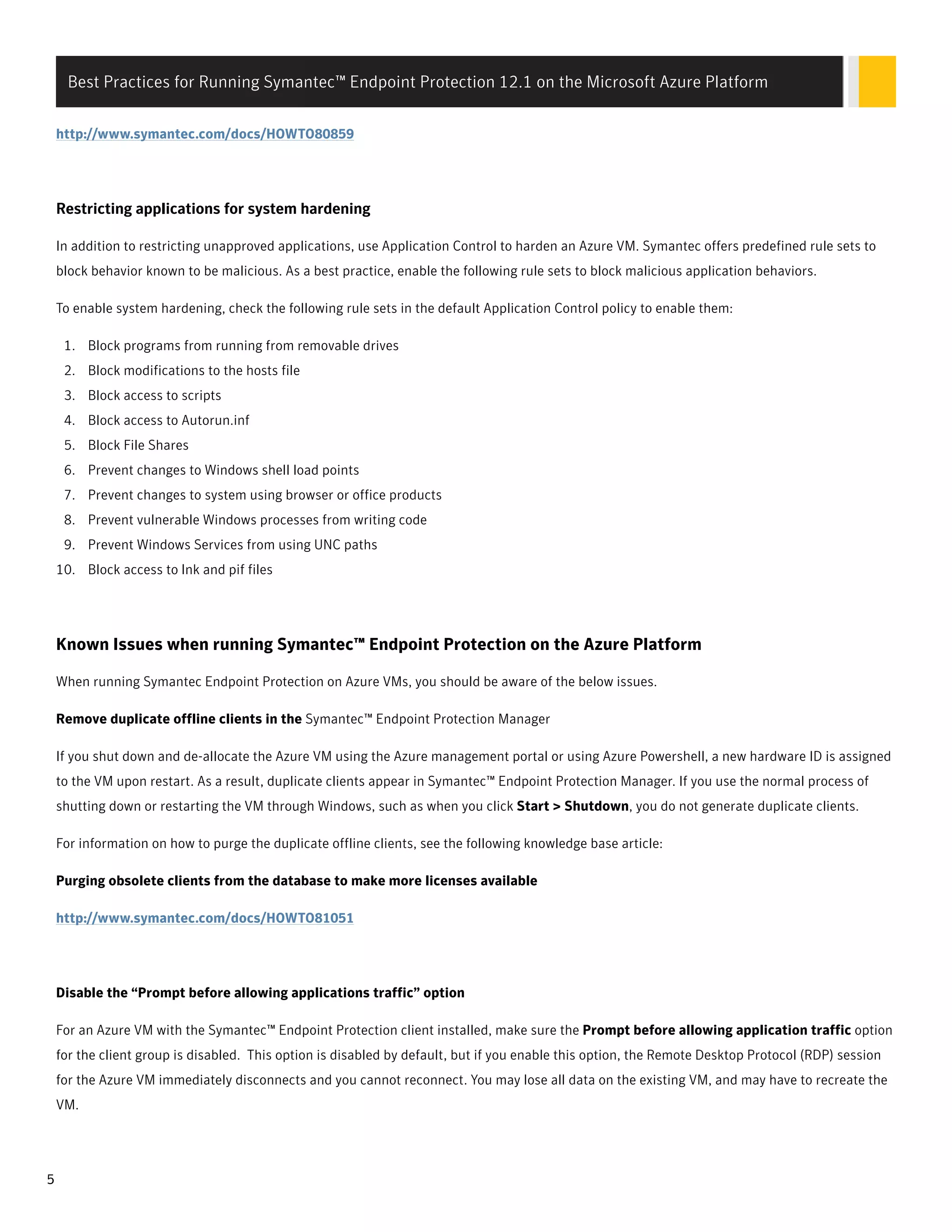 http://www.symantec.com/docs/HOWTO80859
ResRestricting applications ftricting applications for sysor system hardeningtem hardening
In addition to restricting unapproved applications, use Application Control to harden an Azure VM. Symantec offers predefined rule sets to
block behavior known to be malicious. As a best practice, enable the following rule sets to block malicious application behaviors.
To enable system hardening, check the following rule sets in the default Application Control policy to enable them:
1. Block programs from running from removable drives
2. Block modifications to the hosts file
3. Block access to scripts
4. Block access to Autorun.inf
5. Block File Shares
6. Prevent changes to Windows shell load points
7. Prevent changes to system using browser or office products
8. Prevent vulnerable Windows processes from writing code
9. Prevent Windows Services from using UNC paths
10. Block access to lnk and pif files
Known Issues when running Symantec™ Endpoint Protection on the Azure Platform
When running Symantec Endpoint Protection on Azure VMs, you should be aware of the below issues.
Remove duplicate offline clients in the Symantec™ Endpoint Protection Manager
If you shut down and de-allocate the Azure VM using the Azure management portal or using Azure Powershell, a new hardware ID is assigned
to the VM upon restart. As a result, duplicate clients appear in Symantec™ Endpoint Protection Manager. If you use the normal process of
shutting down or restarting the VM through Windows, such as when you click Start > Shutdown, you do not generate duplicate clients.
For information on how to purge the duplicate offline clients, see the following knowledge base article:
Purging obsolete clients from the database to make more licenses available
http://www.symantec.com/docs/HOWTO81051
Disable the “Prompt before allowing applications traffic” option
For an Azure VM with the Symantec™ Endpoint Protection client installed, make sure the Prompt before allowing application traffic option
for the client group is disabled. This option is disabled by default, but if you enable this option, the Remote Desktop Protocol (RDP) session
for the Azure VM immediately disconnects and you cannot reconnect. You may lose all data on the existing VM, and may have to recreate the
VM.
Best Practices for Running Symantec™ Endpoint Protection 12.1 on the Microsoft Azure Platform
5
 