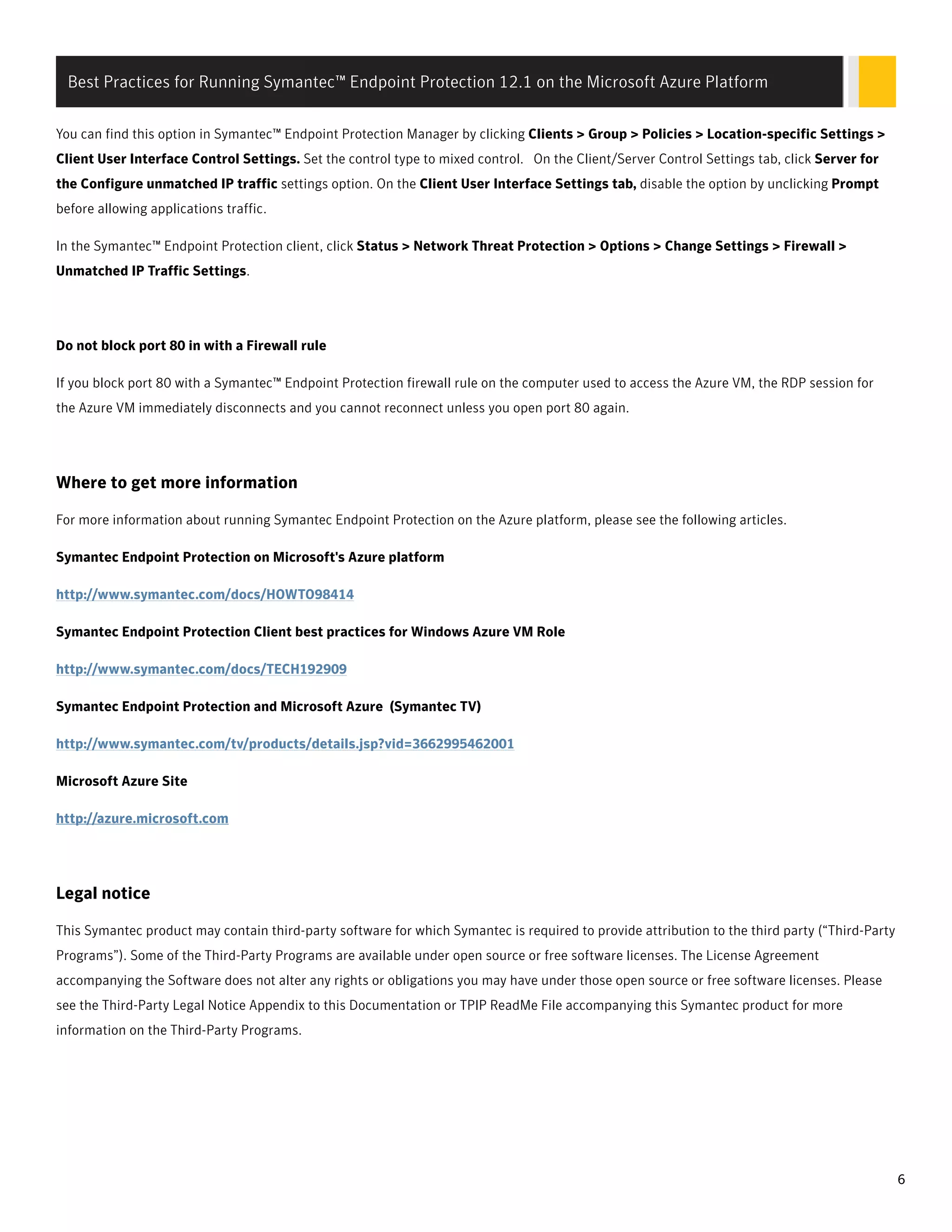 You can find this option in Symantec™ Endpoint Protection Manager by clicking Clients > Group > Policies > Location-specific Settings >
Client User Interface Control Settings. Set the control type to mixed control. On the Client/Server Control Settings tab, click Server for
the Configure unmatched IP traffic settings option. On the Client User Interface Settings tab, disable the option by unclicking Prompt
before allowing applications traffic.
In the Symantec™ Endpoint Protection client, click Status > Network Threat Protection > Options > Change Settings > Firewall >
Unmatched IP Traffic Settings.
Do not block port 80 in with a Firewall rule
If you block port 80 with a Symantec™ Endpoint Protection firewall rule on the computer used to access the Azure VM, the RDP session for
the Azure VM immediately disconnects and you cannot reconnect unless you open port 80 again.
Where to get more information
For more information about running Symantec Endpoint Protection on the Azure platform, please see the following articles.
Symantec Endpoint Protection on Microsoft's Azure platform
http://www.symantec.com/docs/HOWTO98414
Symantec Endpoint Protection Client best practices for Windows Azure VM Role
http://www.symantec.com/docs/TECH192909
Symantec Endpoint Protection and Microsoft Azure (Symantec TV)
http://www.symantec.com/tv/products/details.jsp?vid=3662995462001
Microsoft Azure Site
http://azure.microsoft.com
Legal notice
This Symantec product may contain third-party software for which Symantec is required to provide attribution to the third party (“Third-Party
Programs”). Some of the Third-Party Programs are available under open source or free software licenses. The License Agreement
accompanying the Software does not alter any rights or obligations you may have under those open source or free software licenses. Please
see the Third-Party Legal Notice Appendix to this Documentation or TPIP ReadMe File accompanying this Symantec product for more
information on the Third-Party Programs.
Best Practices for Running Symantec™ Endpoint Protection 12.1 on the Microsoft Azure Platform
6
 
