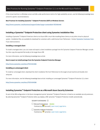 If the virtual machine is a Windows server and falls under performance metrics for high availability servers, see the following knowledge base
article for specific recommendations:
Best Practices for Installing Symantec™ Endpoint Protection (SEP) on Windows Servers
http://www.symantec.com/business/support/index?page=content&id=TECH92440
Installing a Symantec™ Endpoint Protection client using Symantec installation files
Installing a Symantec™ Endpoint Protection client on an Azure VM is much like installing these clients on any other virtual or physical
system. Installation files are available for download for customers with a valid license from FileConnect. Contact Symantec Customer Care
if you need assistance.
InsInstalling a managed clienttalling a managed client
To install a managed client, you can create and export a client installation package from the Symantec Endpoint Protection Manager console.
You then copy the exported file locally to the target Azure VM.
For more information, see the following knowledge base article:
How to export an install package from the Symantec Endpoint Protection Manager
http://www.symantec.com/docs/TECH181666
InsInstalling an unmanaged clienttalling an unmanaged client
To install an unmanaged client, download the client installation file from FileConnect to the target virtual machine and double-click
setup.exe.
For more information, see the following knowledge base article: Installing an unmanaged Symantec™ Endpoint Protection 12.x client
http://www.symantec.com/docs/TECH104386
Installing Symantec™ Endpoint Protection as a Microsoft Azure Security Extension
As part of the VM configuration in the Azure management portal, Symantec™ Endpoint Protection is listed as an available security extension.
By selecting Symantec™ Endpoint Protection when you deploy a VM, Symantec™ Endpoint Protection installs automatically.
Best Practices for Running Symantec™ Endpoint Protection 12.1 on the Microsoft Azure Platform
2
 