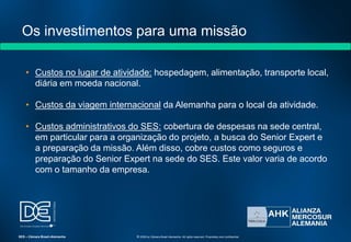 Os investimentos para uma missão
• Custos no lugar de atividade: hospedagem, alimentação, transporte local,
diária em moeda nacional.
• Custos da viagem internacional da Alemanha para o local da atividade.
• Custos administrativos do SES: cobertura de despesas na sede central,
em particular para a organização do projeto, a busca do Senior Expert e
a preparação da missão. Além disso, cobre custos como seguros e
preparação do Senior Expert na sede do SES. Este valor varia de acordo
com o tamanho da empresa.
SES – Câmara Brasil-Alemanha © 2009 by Câmara Brasil-Alemanha. All rights reserved. Proprietary and confidential
 