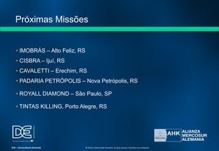 Próximas Missões
• IMOBRÁS – Alto Feliz, RS
• CISBRA – Ijuí, RS
• CAVALETTI – Erechim, RS
• PADARIA PETRÓPOLIS – Nova Petrópolis, RS
• ROYALL DIAMOND – São Paulo, SP
• TINTAS KILLING, Porto Alegre, RS
SES – Câmara Brasil-Alemanha © 2009 by Câmara Brasil-Alemanha. All rights reserved. Proprietary and confidential
 