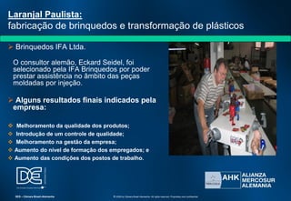  Brinquedos IFA Ltda.
O consultor alemão, Eckard Seidel, foi
selecionado pela IFA Brinquedos por poder
prestar assistência no âmbito das peças
moldadas por injeção.
 Alguns resultados finais indicados pela
empresa:
 Melhoramento da qualidade dos produtos;
 Introdução de um controle de qualidade;
 Melhoramento na gestão da empresa;
 Aumento do nível de formação dos empregados; e
 Aumento das condições dos postos de trabalho.
Laranjal Paulista:
fabricação de brinquedos e transformação de plásticos
SES – Câmara Brasil-Alemanha © 2009 by Câmara Brasil-Alemanha. All rights reserved. Proprietary and confidential
 