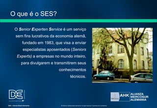 O que é o SES?
O Senior Experten Service é um serviço
sem fins lucrativos da economia alemã,
fundado em 1983, que visa a enviar
especialistas aposentados (Seniors
Experts) a empresas no mundo inteiro,
para divulgarem e transmitirem seus
conhecimentos
técnicos.
SES – Câmara Brasil-Alemanha © 2009 by Câmara Brasil-Alemanha. All rights reserved. Proprietary and confidential
 