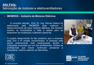  IMOBRÁS – Indústria de Motores Elétricos
• O consultor alemão, Prof. Dr –Ing. Werner Deleroi foi
selecionado pela IMOBRÁS para melhorar o
desenvolvimento de seus motores elétricos. Ele também
auxiliou os funcionários e toda a cadeia para se
adaptarem às mudanças e saberem operá-las
• O projeto desenvolvido foi tão produtivo que a empresa
está com o 5º projeto encaminhado. A empresa está
sendo praticamente toda reestruturada devido a
indicações propostas por um dos profissionais. Ambos os
profissionais que vieram continuam prestando a
consultoria, mesmo estando na Alemanha.
Alto Feliz:
fabricação de motores e eletroventiladores
SES – Câmara Brasil-Alemanha © 2009 by Câmara Brasil-Alemanha. All rights reserved. Proprietary and confidential
 