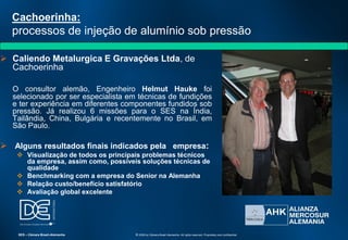 Cachoerinha:
processos de injeção de alumínio sob pressão
 Caliendo Metalurgica E Gravações Ltda, de
Cachoerinha
O consultor alemão, Engenheiro Helmut Hauke foi
selecionado por ser especialista em técnicas de fundições
e ter experiência em diferentes componentes fundidos sob
pressão. Já realizou 6 missões para o SES na Índia,
Tailândia, China, Bulgária e recentemente no Brasil, em
São Paulo.
 Alguns resultados finais indicados pela empresa:
 Visualização de todos os principais problemas técnicos
da empresa, assim como, possíveis soluções técnicas de
qualidade
 Benchmarking com a empresa do Senior na Alemanha
 Relação custo/benefício satisfatório
 Avaliação global excelente
SES – Câmara Brasil-Alemanha © 2009 by Câmara Brasil-Alemanha. All rights reserved. Proprietary and confidential
 
