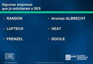 Algumas empresas
que já solicitaram o SES
• RANDON
• LUFTECH
• FRENZEL
• Aromas ALBRECHT
• HEAT
• DOCILE
SES – Câmara Brasil-Alemanha © 2009 by Câmara Brasil-Alemanha. All rights reserved. Proprietary and confidential
 