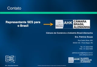 Representante SES para
o Brasil
Câmara de Comércio e Indústria Brasil-Alemanha
Sra. Patrícia Souza
Rua Castro Alves, 600
90430-130 – Porto Alegre, RS
Tel.: 51 3222-5766
FAX.: 51 3222-5556
patricia.souza@ahkpoa.com.br
www.ahkpoa.com.br
Contato
SES – Câmara Brasil-Alemanha © 2009 by Câmara Brasil-Alemanha. All rights reserved. Proprietary and confidential
 