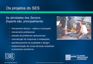Os projetos do SES
As atividades dos Seniors
Experts são, principalmente:
• treinamento técnico – básico e avançado;
• treinamento profissional;
• solução de problemas operacionais;
• manutenção de máquinas e instalações;
• aperfeiçoamento da qualidade e design;
• implementação de novas técnicas industriais
e processos produtivos.
SES – Câmara Brasil-Alemanha © 2009 by Câmara Brasil-Alemanha. All rights reserved. Proprietary and confidential
 