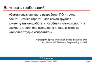 Важность требований «Самая  сложная   часть разработки ПО – точно решить, что же строить. Это самая трудная концептуальная работа, способная сильно испортить результат, если она выполнена плохо, и которую наиболее трудно исправлять» Фредерик Брукс « No silver Bullet: Essence   and  Accidents   of  Software Engineering », 198 7 1- 