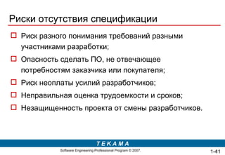 Риски отсутствия спецификации Риск разного понимания требований разными участниками разработки; Опасность сделать ПО, не отвечающее потребностям заказчика или покупателя; Риск неоплаты усилий разработчиков; Неправильная оценка трудоемкости и сроков; Незащищенность проекта от смены разработчиков.  1- 