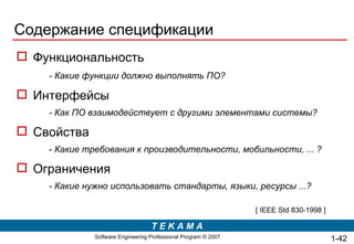 Содержание спецификации Функциональность - Какие функции должно выполнять ПО? Интерфейсы - Как ПО взаимодействует с другими элементами системы? Свойства -  Какие требования к производительности, мобильности, ... ? Ограничения - Какие нужно использовать стандарты, языки, ресурсы ...? [ IEEE Std 830-1998 ] 1- 