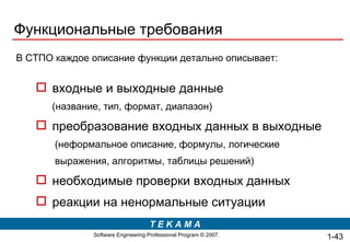 Функциональные требования В СТПО каждое описание функции детально описывает: входные и выходные данные   (название, тип, формат, диапазон) преобразование входных данных в выходные  (неформальное описание, формулы, логические выражения, алгоритмы, таблицы решений) необходимые проверки входных данных реакции на ненормальные ситуации  1- 