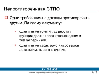 Непротиворечивая СТПО
 Одни требования не должны противоречить
  другим. По всему документу:

       одни и те же понятия, сущности и
        функции должны обозначаться одним и
        тем же термином.
       одни и те же характеристики объектов
        должны иметь одно значение.




                             TEKAMA
             Software Engineering Professional Program © 2007.   2-12
 