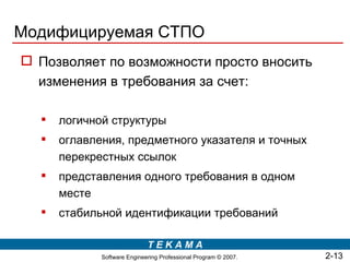 Модифицируемая СТПО
 Позволяет по возможности просто вносить
  изменения в требования за счет:

     логичной структуры
     оглавления, предметного указателя и точных
      перекрестных ссылок
     представления одного требования в одном
      месте
     стабильной идентификации требований

                             TEKAMA
             Software Engineering Professional Program © 2007.   2-13
 