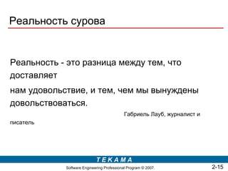 Реальность сурова


Реальность - это разница между тем, что
доставляет
нам удовольствие, и тем, чем мы вынуждены
довольствоваться.
                                            Габриель Лауб, журналист и
писатель




                            TEKAMA
            Software Engineering Professional Program © 2007.            2-15
 