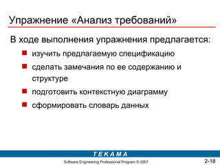 Упражнение «Анализ требований»
В ходе выполнения упражнения предлагается:
   изучить предлагаемую спецификацию
   сделать замечания по ее содержанию и
    структуре
   подготовить контекстную диаграмму
   сформировать словарь данных




                            TEKAMA
            Software Engineering Professional Program © 2007.   2-18
 