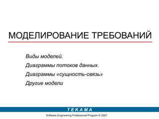 МОДЕЛИРОВАНИЕ ТРЕБОВАНИЙ

  Виды моделей.
  Диаграммы потоков данных.
  Диаграммы «сущность-связь»
  Другие модели



                         TEKAMA
         Software Engineering Professional Program © 2007.
 