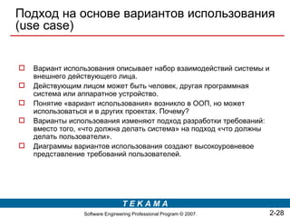 Подход на основе вариантов использования
(use case)


   Вариант использования описывает набор взаимодействий системы и
    внешнего действующего лица.
   Действующим лицом может быть человек, другая программная
    система или аппаратное устройство.
   Понятие «вариант использования» возникло в ООП, но может
    использоваться и в других проектах. Почему?
   Варианты использования изменяют подход разработки требований:
    вместо того, «что должна делать система» на подход «что должны
    делать пользователи».
   Диаграммы вариантов использования создают высокоуровневое
    представление требований пользователей.




                                 TEKAMA
                 Software Engineering Professional Program © 2007.   2-28
 