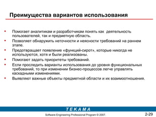 Преимущества вариантов использования

   Помогает аналитикам и разработчикам понять как деятельность
    пользователей, так и предметную область.
   Позволяет обнаружить неточности и неясности требований на раннем
    этапе.
   Предотвращает появление «функций-сирот», которые никогда не
    используются, хотя и были реализованы.
   Помогают задать приоритеты требований.
   Если проследить варианты использования до уровня функциональных
    требований, то при изменении бизнес-процессов легче управлять
    каскадными изменениями.
   Выявляют важные объекты предметной области и их взаимоотношения.




                                   TEKAMA
                   Software Engineering Professional Program © 2007.   2-29
 