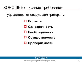 ХОРОШЕЕ описание требования
 удовлетворяет следующим критериям:
           Полнота
           Однозначность
           Необходимость
           Осуществимость
           Проверяемость



                          TEKAMA
          Software Engineering Professional Program © 2007.   2-3
 