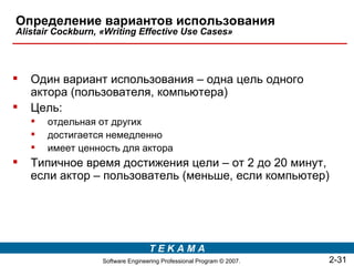 Определение вариантов использования
Alistair Cockburn, «Writing Effective Use Cases»




   Один вариант использования – одна цель одного
    актора (пользователя, компьютера)
   Цель:
       отдельная от других
       достигается немедленно
       имеет ценность для актора
   Типичное время достижения цели – от 2 до 20 минут,
    если актор – пользователь (меньше, если компьютер)




                                   TEKAMA
                   Software Engineering Professional Program © 2007.   2-31
 