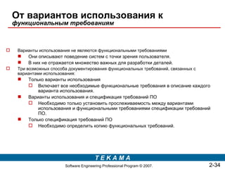 От вариантов использования к
    функциональным требованиям



    Варианты использования не являются функциональными требованиями
        Они описывают поведение систем с точки зрения пользователя.
        В них не отражается множество важных для разработки деталей.
    Три возможных способа документирования функциональных требований, связанных с
     вариантами использования:
        Только варианты использования
          Включает все необходимые функциональные требования в описание каждого
             варианта использования.
        Варианты использования и спецификация требований ПО
          Необходимо только установить прослеживаемость между вариантами
             использования и функциональными требованиями спецификации требований
             ПО.
        Только спецификация требований ПО
          Необходимо определить копию функциональных требований.




                                         TEKAMA
                         Software Engineering Professional Program © 2007.           2-34
 