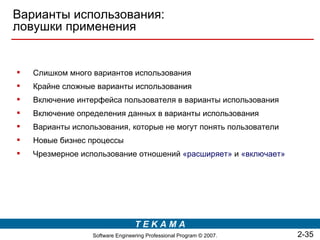 Варианты использования:
ловушки применения


   Слишком много вариантов использования
   Крайне сложные варианты использования
   Включение интерфейса пользователя в варианты использования
   Включение определения данных в варианты использования
   Варианты использования, которые не могут понять пользователи
   Новые бизнес процессы
   Чрезмерное использование отношений «расширяет» и «включает»




                                  TEKAMA
                  Software Engineering Professional Program © 2007.   2-35
 