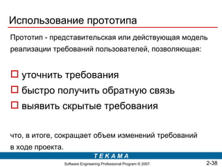 Использование прототипа
Прототип - представительская или действующая модель
реализации требований пользователей, позволяющая:


 уточнить требования
 быстро получить обратную связь
 выявить скрытые требования

что, в итоге, сокращает объем изменений требований
в ходе проекта.
                                  TEKAMA
                  Software Engineering Professional Program © 2007.   2-38
 