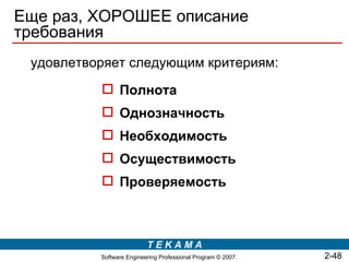 Еще раз, ХОРОШЕЕ описание
требования
 удовлетворяет следующим критериям:
           Полнота
           Однозначность
           Необходимость
           Осуществимость
           Проверяемость



                          TEKAMA
          Software Engineering Professional Program © 2007.   2-48
 