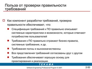 Польза от проверки правильности
 требований

 Как компонент разработки требований, проверка
  правильности обеспечивает, что:
    Спецификация требований к ПО правильно описывает
     системные характеристики и возможности, которые отвечают
     потребностям пользователей
    Требования к ПО правильно отражают бизнес-правила,
     системные требования, и др.
    Требования полны и высококачественны
    Все представления требований согласованы друг с другом
    Требования обеспечивают хорошую основу для
     проектирования и реализации.
                          TEKAMA
                 Software Engineering Professional Program © 2007.   2-50
 