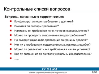 Контрольные списки вопросов
Вопросы, связанные с корректностью:
    Конфликтуют ли одни требования с другими?
    Имеются ли повторы требований?
    Написаны ли требования ясно, точно и недвусмысленно?
    Можно ли проверить выполнение каждого требования?
    He выходит какое-либо требование за границы проекта?
    Нет ли в требованиях содержательных, языковых ошибок?
    Можно ли реализовать все требования в наших условиях?
    Все ли сообщения об ошибках уникальны и выразительны?
    …..


                                TEKAMA
                Software Engineering Professional Program © 2007.   2-52
 