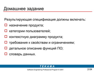 Домашнее задание

Результирующая спецификация должны включать:
 назначение продукта;
 категории пользователей;
 контекстную диаграмму продукта;
 требования к свойствам и ограничениям;
 детальное описание функций ПО;
 словарь данных.


                             TEKAMA
             Software Engineering Professional Program © 2007.   2-54
 