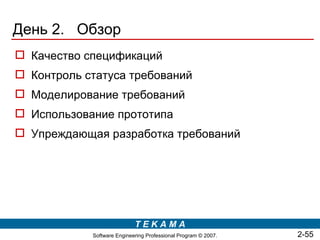 День 2. Обзор
 Качество спецификаций
 Контроль статуса требований
 Моделирование требований
 Использование прототипа
 Упреждающая разработка требований




                            TEKAMA
            Software Engineering Professional Program © 2007.   2-55
 