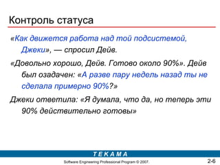 Контроль статуса
«Как движется работа над той подсистемой,
  Джеки», — спросил Дейв.
«Довольно хорошо, Дейв. Готово около 90%». Дейв
  был озадачен: «А разве пару недель назад ты не
  сделала примерно 90%?»
Джеки ответила: «Я думала, что да, но теперь эти
  90% действительно готовы»




                             TEKAMA
             Software Engineering Professional Program © 2007.   2-6
 